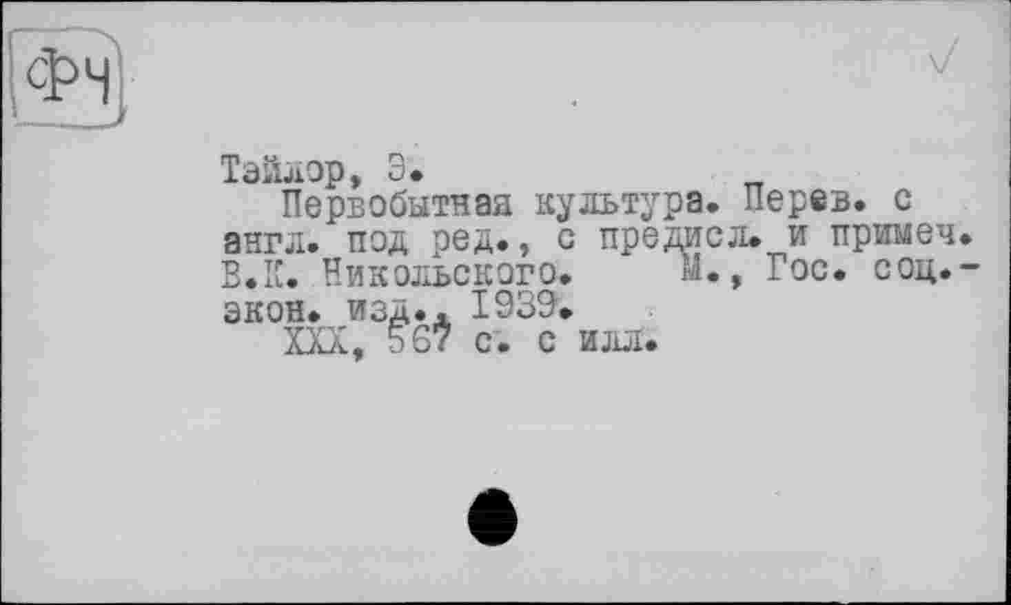 ﻿Тэйлор, Э.
Первобытная культура. Перев. с англ, под ред., с предисл. и примеч. В.К. Никольского. м., Гос. соц.-экон. изд.. 1939.
XXX, 567 с. с илл.